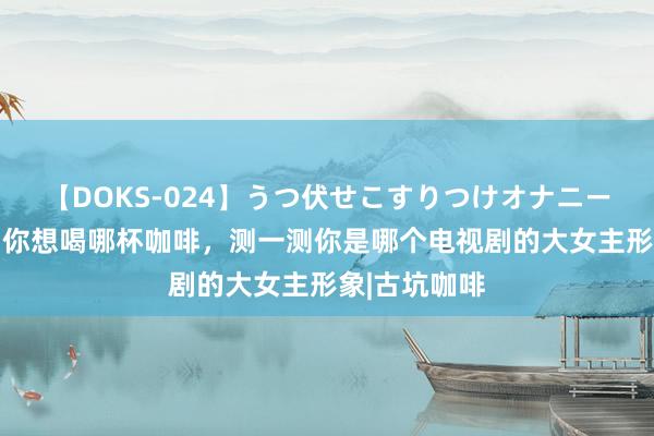 【DOKS-024】うつ伏せこすりつけオナニー 热情测试：你想喝哪杯咖啡，测一测你是哪个电视剧的大女主形象|古坑咖啡