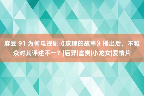 麻豆 91 为何电视剧《玫瑰的故事》播出后，不雅众对其评述不一？|后羿|富贵|小龙女|爱情片