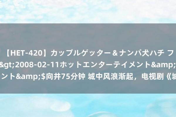 【HET-420】カップルゲッター＆ナンパ犬ハチ ファイト一発</a>2008-02-11ホットエンターテイメント&$向井75分钟 城中风浪渐起，电视剧《城中之城》今晚CCTV