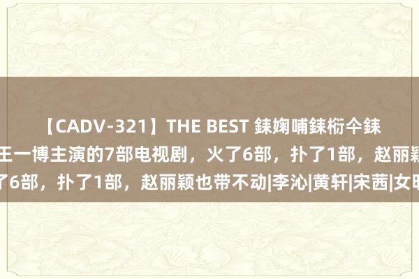 【CADV-321】THE BEST 銇婅哺銇椼仐銇俱仚銆?50浜?鏅傞枔DX 王一博主演的7部电视剧，火了6部，扑了1部，赵丽颖也带不动|李沁|黄轩|宋茜|女明星