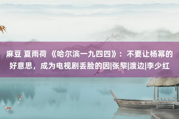 麻豆 夏雨荷 《哈尔滨一九四四》：不要让杨幂的好意思，成为电视剧丢脸的因|张黎|渡边|李少红