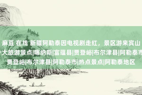 麻豆 在线 新疆阿勒泰因电视剧走红，景区游来宾山东说念主海：必打卡十大旅游景点|喀纳斯|富蕴县|贾登峪|布尔津县|阿勒泰市|热点景点|阿勒泰地区
