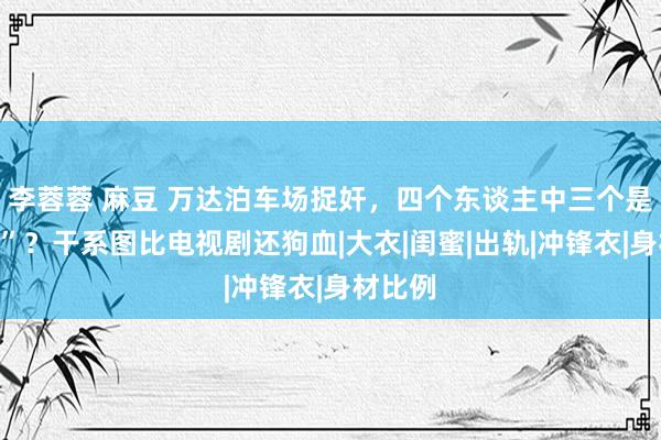李蓉蓉 麻豆 万达泊车场捉奸，四个东谈主中三个是“小三”？干系图比电视剧还狗血|大衣|闺蜜|出轨|冲锋衣|身材比例
