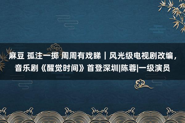 麻豆 孤注一掷 周周有戏睇｜风光级电视剧改编，音乐剧《醒觉时间》首登深圳|陈蓉|一级演员