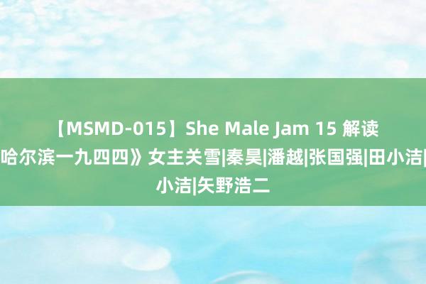 【MSMD-015】She Male Jam 15 解读电视剧《哈尔滨一九四四》女主关雪|秦昊|潘越|张国强|田小洁|矢野浩二