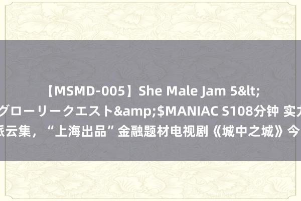 【MSMD-005】She Male Jam 5</a>2008-08-04グローリークエスト&$MANIAC S108分钟 实力派云集，“上海出品”金融题材电视剧《城中之城》今晚央视一套开播|滕华涛|黄金档
