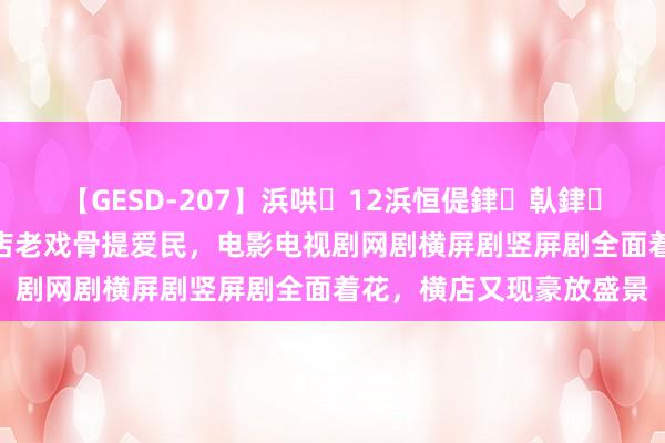 【GESD-207】浜哄12浜恒偍銉倝銉兂銉€銉笺儵銉炽儔 横店老戏骨提爱民，电影电视剧网剧横屏剧竖屏剧全面着花，横店又现豪放盛景