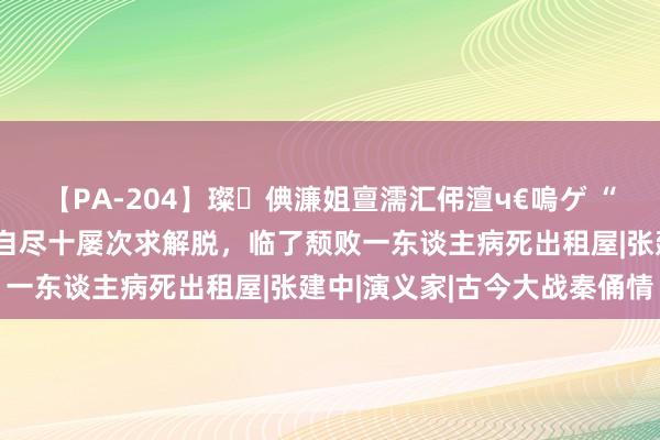【PA-204】璨倎濂姐亶濡汇伄澶ч€嗚ゲ “最好意思赵敏”刘玉璞，自尽十屡次求解脱，临了颓败一东谈主病死出租屋|张建中|演义家|古今大战秦俑情