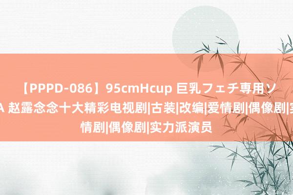 【PPPD-086】95cmHcup 巨乳フェチ専用ソープ SARA 赵露念念十大精彩电视剧|古装|改编|爱情剧|偶像剧|实力派演员