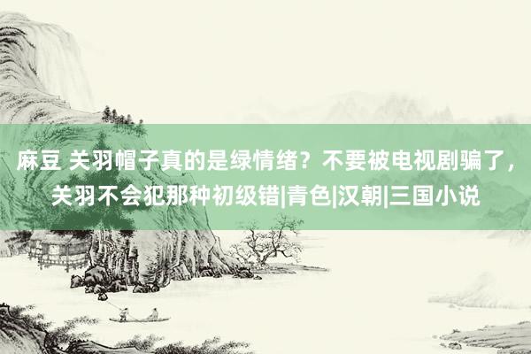 麻豆 关羽帽子真的是绿情绪？不要被电视剧骗了，关羽不会犯那种初级错|青色|汉朝|三国小说
