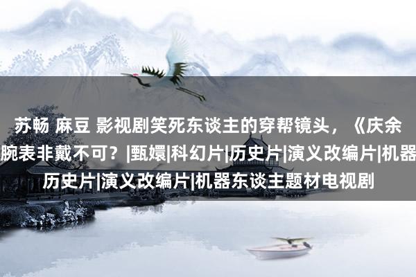 苏畅 麻豆 影视剧笑死东谈主的穿帮镜头，《庆余年》齐没躲过，这腕表非戴不可？|甄嬛|科幻片|历史片|演义改编片|机器东谈主题材电视剧