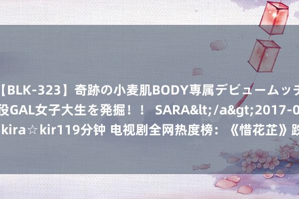 【BLK-323】奇跡の小麦肌BODY専属デビュームッチリ爆乳Gカップ現役GAL女子大生を発掘！！ SARA</a>2017-07-29kira☆kira&$kira☆kir119分钟 电视剧全网热度榜：《惜花芷》跌至第三，第一热度高达92.25|古装|鞠婧祎|暴雪技巧