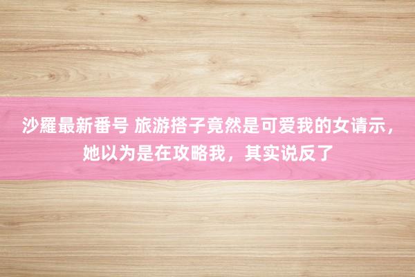 沙羅最新番号 旅游搭子竟然是可爱我的女请示，她以为是在攻略我，其实说反了