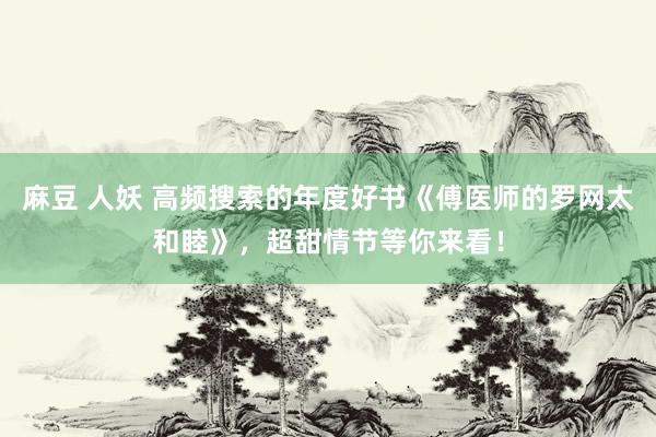 麻豆 人妖 高频搜索的年度好书《傅医师的罗网太和睦》，超甜情节等你来看！