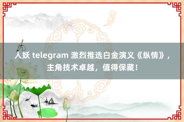 人妖 telegram 激烈推选白金演义《纵情》，主角技术卓越，值得保藏！