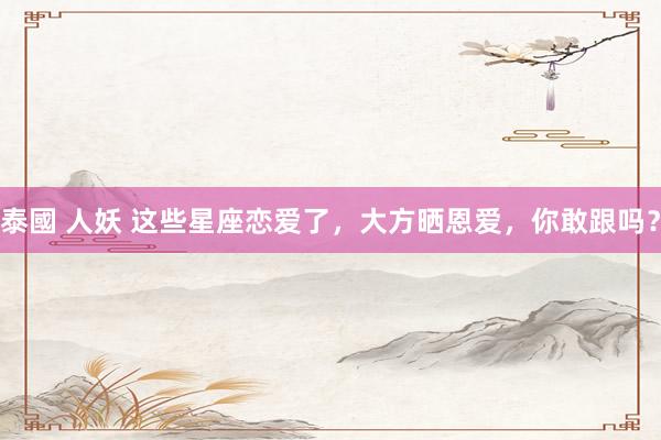 泰國 人妖 这些星座恋爱了，大方晒恩爱，你敢跟吗？