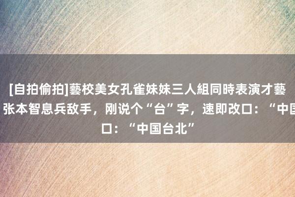 [自拍偷拍]藝校美女孔雀妹妹三人組同時表演才藝 情商！张本智息兵敌手，刚说个“台”字，速即改口：“中国台北”