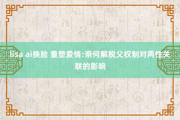 lisa ai换脸 重塑爱情:奈何解脱父权制对两性关联的影响
