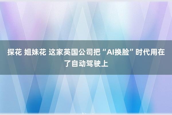 探花 姐妹花 这家英国公司把“AI换脸”时代用在了自动驾驶上