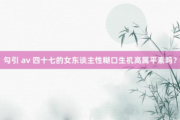 勾引 av 四十七的女东谈主性糊口生机高属平素吗?