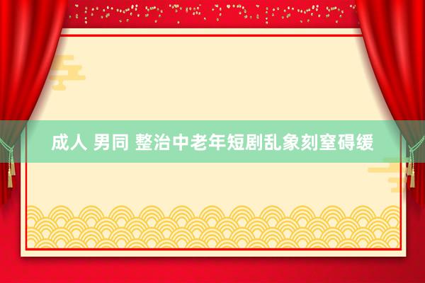 成人 男同 整治中老年短剧乱象刻窒碍缓