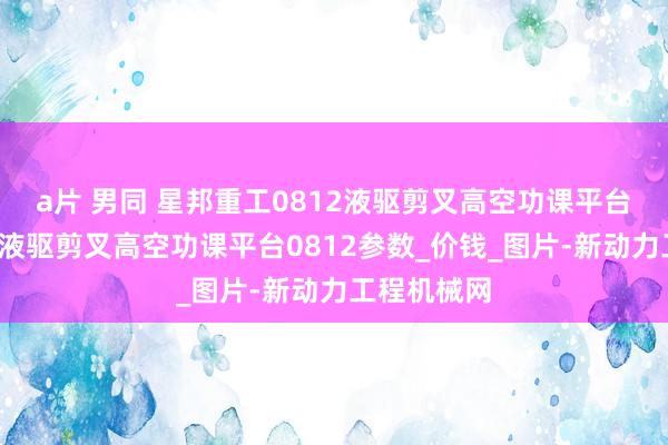 a片 男同 星邦重工0812液驱剪叉高空功课平台_星邦重工液驱剪叉高空功课平台0812参数_价钱_图片-新动力工程机械网