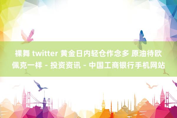 裸舞 twitter 黄金日内轻仓作念多 原油待欧佩克一样－投资资讯－中国工商银行手机网站