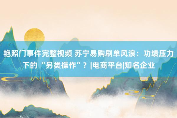 艳照门事件完整视频 苏宁易购刷单风浪：功绩压力下的 “另类操作”？|电商平台|知名企业