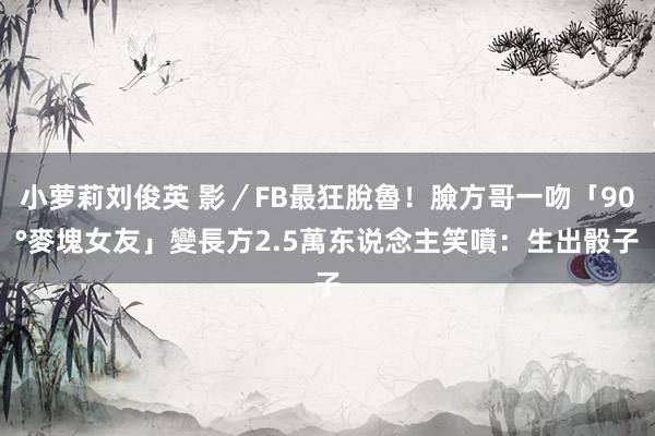 小萝莉刘俊英 影／FB最狂脫魯！臉方哥一吻「90°麥塊女友」變長方　2.5萬东说念主笑噴：生出骰子