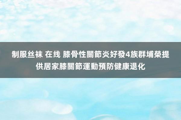 制服丝袜 在线 膝骨性關節炎好發4族群　埔榮提供居家膝關節運動預防健康退化