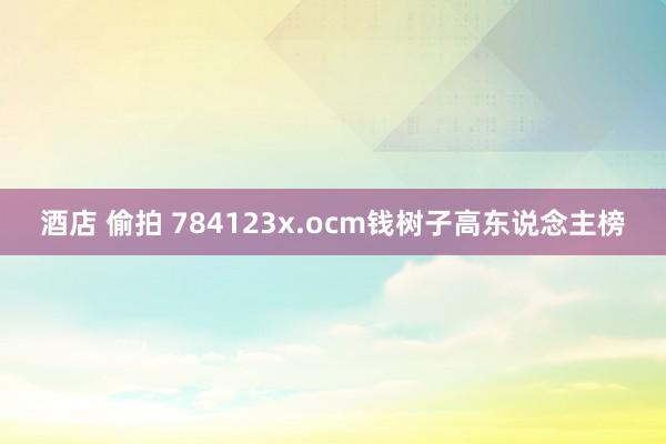 酒店 偷拍 784123x.ocm钱树子高东说念主榜
