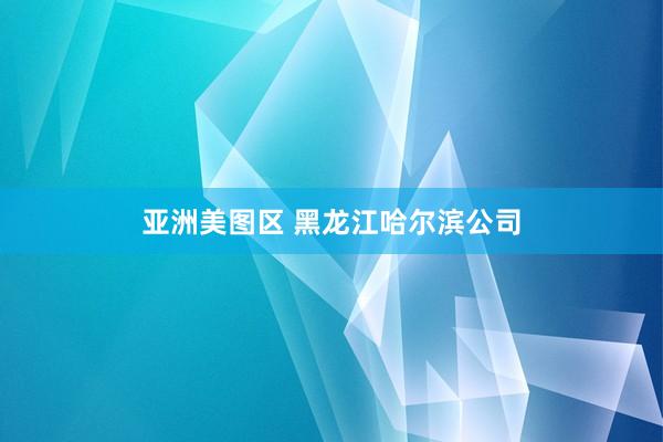 亚洲美图区 黑龙江哈尔滨公司
