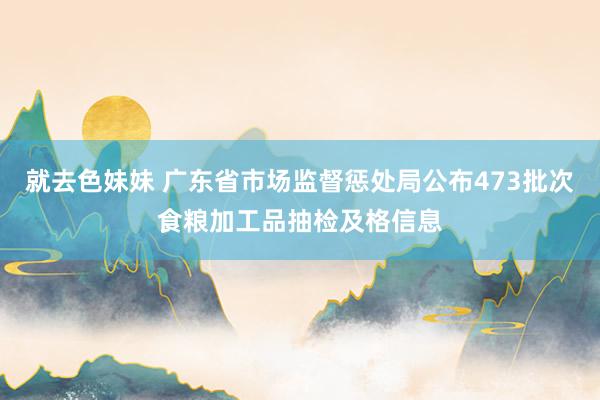 就去色妹妹 广东省市场监督惩处局公布473批次食粮加工品抽检及格信息