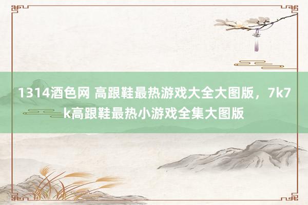 1314酒色网 高跟鞋最热游戏大全大图版,7k7k高跟鞋最热小游戏全集大图版