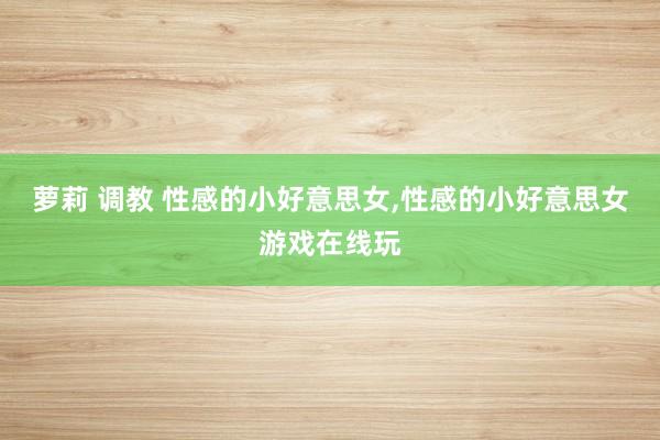 萝莉 调教 性感的小好意思女，性感的小好意思女游戏在线玩