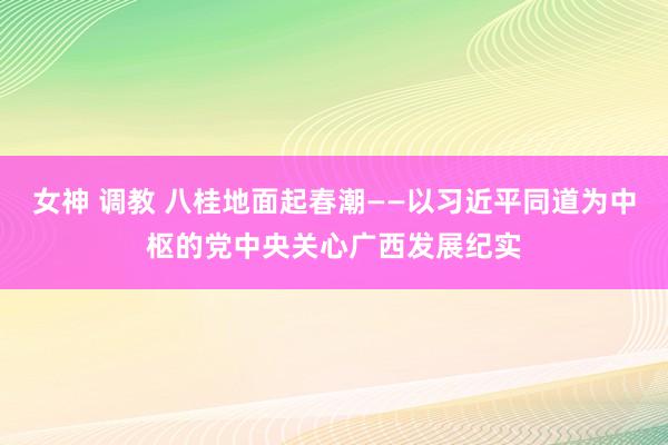 女神 调教 八桂地面起春潮——以习近平同道为中枢的党中央关心广西发展纪实