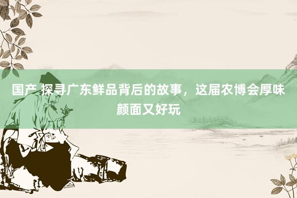 国产 探寻广东鲜品背后的故事，这届农博会厚味颜面又好玩
