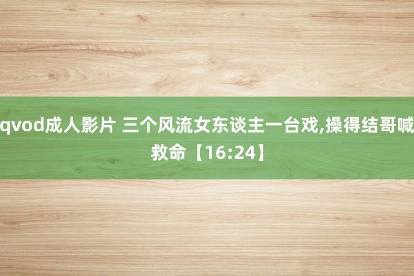 qvod成人影片 三个风流女东谈主一台戏,操得结哥喊救命【16:24】