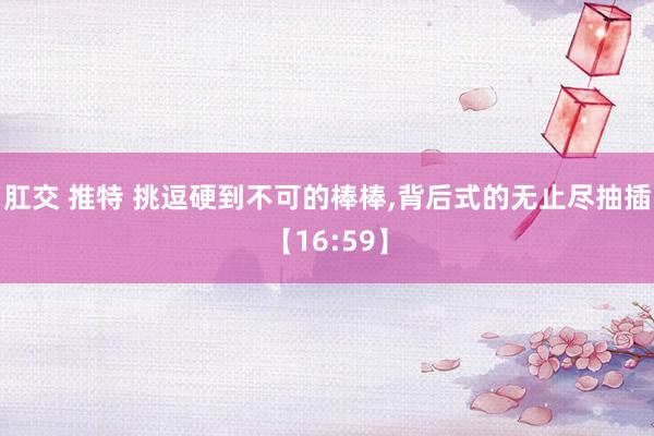肛交 推特 挑逗硬到不可的棒棒，背后式的无止尽抽插【16:59】