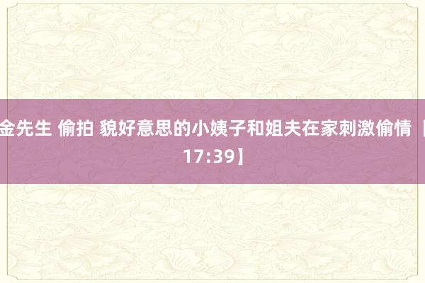 金先生 偷拍 貌好意思的小姨子和姐夫在家刺激偷情【17:39】