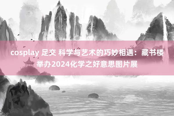 cosplay 足交 科学与艺术的巧妙相遇：藏书楼举办2024化学之好意思图片展