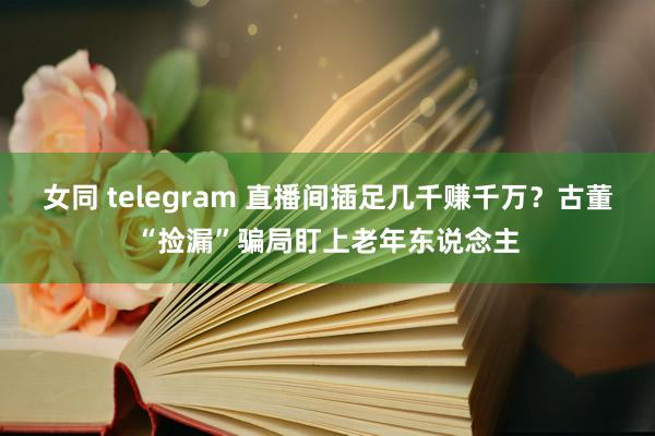 女同 telegram 直播间插足几千赚千万？古董“捡漏”骗局盯上老年东说念主