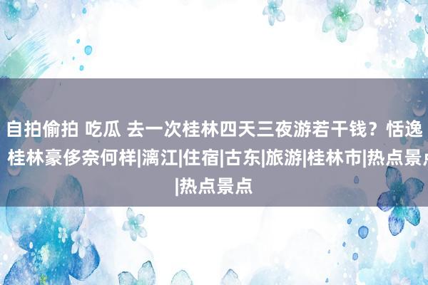 自拍偷拍 吃瓜 去一次桂林四天三夜游若干钱？恬逸！桂林豪侈奈何样|漓江|住宿|古东|旅游|桂林市|热点景点