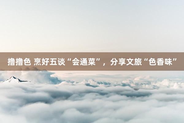 撸撸色 烹好五谈“会通菜”，分享文旅“色香味”