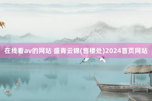在线看av的网站 盛青云锦(售楼处)2024首页网站