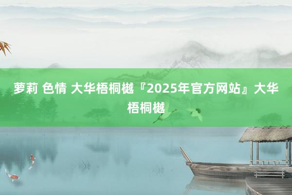 萝莉 色情 大华梧桐樾『2025年官方网站』大华梧桐樾