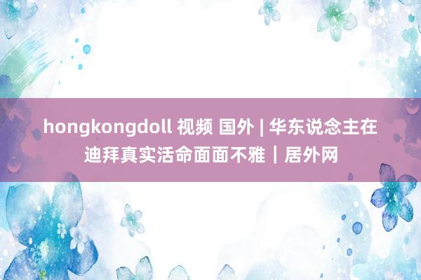 hongkongdoll 视频 国外 | 华东说念主在迪拜真实活命面面不雅｜居外网