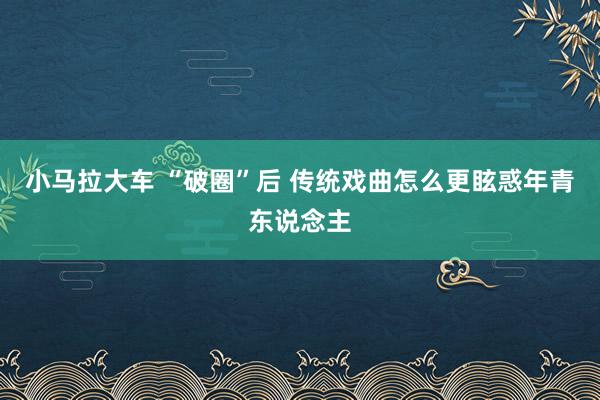小马拉大车 “破圈”后 传统戏曲怎么更眩惑年青东说念主
