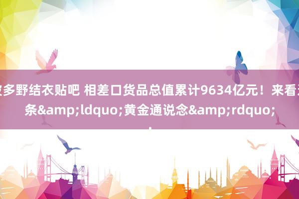 波多野结衣贴吧 相差口货品总值累计9634亿元！来看这条&ldquo;黄金通说念&rdquo;