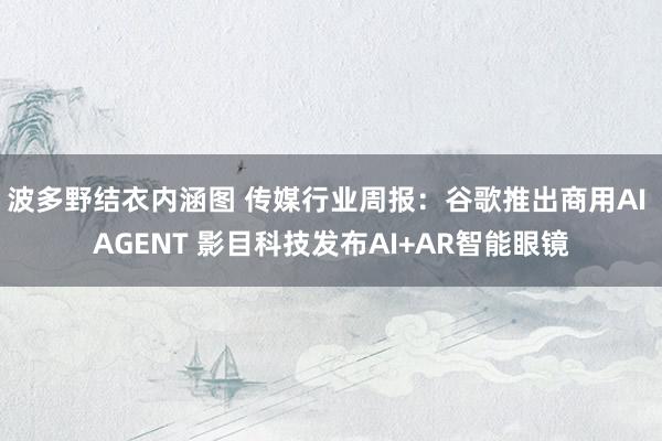 波多野结衣内涵图 传媒行业周报:谷歌推出商用AI AGENT 影目科技发布AI+AR智能眼镜